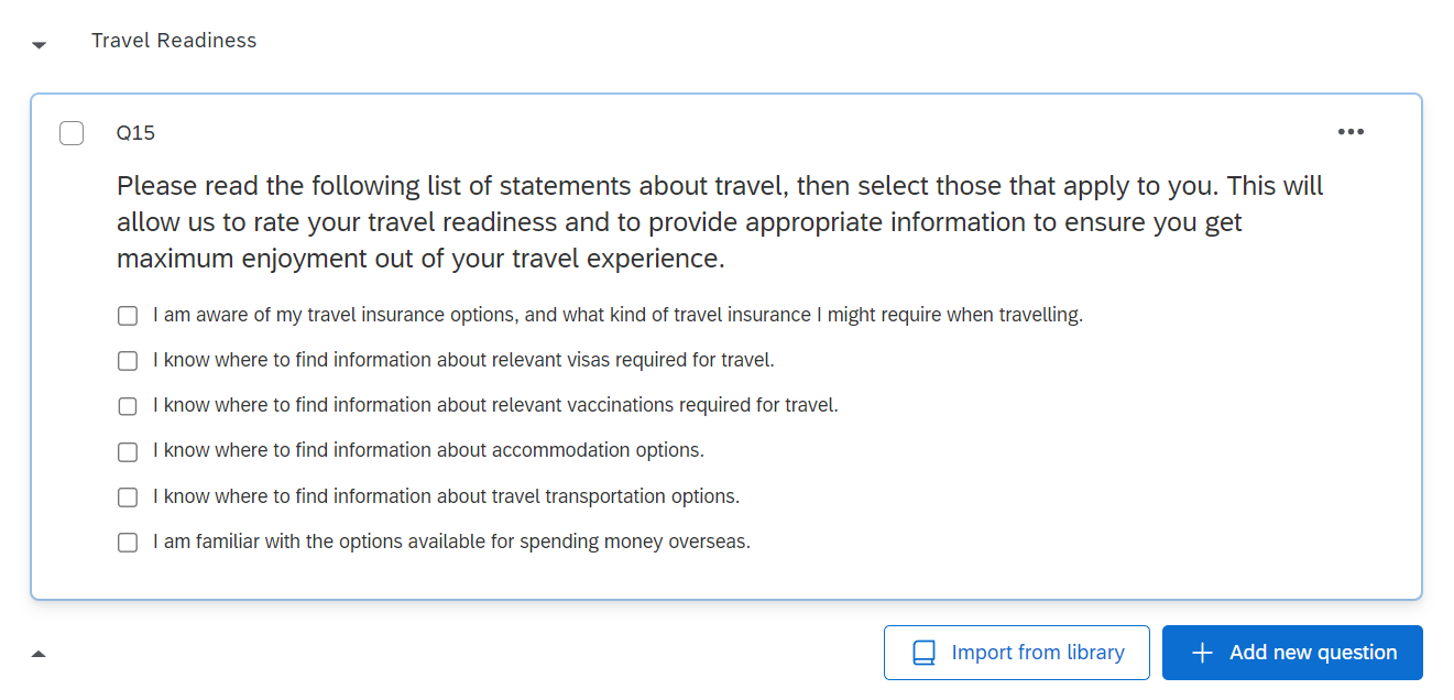 An image of the Travel Readiness block, which contains a single question. The question states 'Please read the following list of statements about travel, then select those that apply to you. This will allow us to rate your travel readiness and to provide appropriate information to ensure you get maximum enjoyment out of your travel experience.' The question has six choices, multiple of which can be selected. The first option is 'I am aware of my travel insurance options, and what kind of travel insurance I might require when travelling.' The second option is 'I know where to find information about relevant visas required for travel.' The third option is 'I know where to find information about relevant vaccinations required for travel.' The fourth option is 'I know where to find information about accommodation options'. The fifth option is 'I know where to find information about travel transportation options.' The sixth option is 'I am familiar with the options available for spending money overseas.'